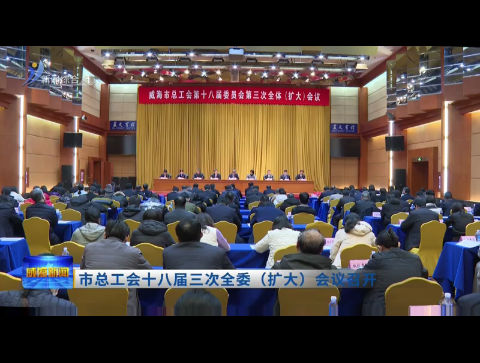 市总工会十八届三次全委（扩大）会议召开【威海广电讯】